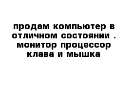 продам компьютер в отличном состоянии . монитор процессор клава и мышка